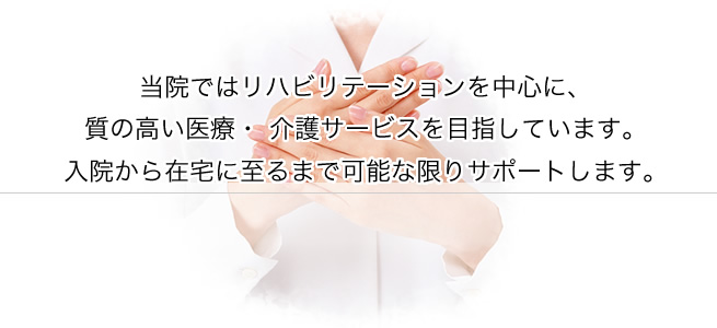 当院ではリハビリテーションを中心に、質の高い医療、介護サービスを目指しています。入院から在宅に至るまで可能な限りサポートします。