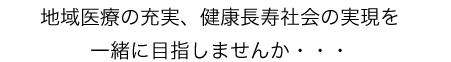 地域医療の充実、健康長寿社会の実現を一緒に目指しませんか・・・
